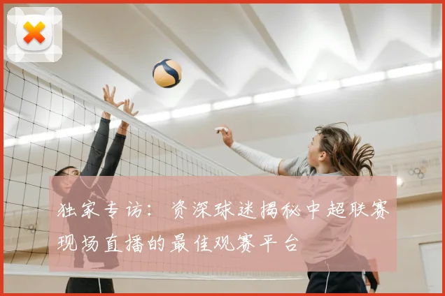 独家专访：资深球迷揭秘中超联赛现场直播的最佳观赛平台